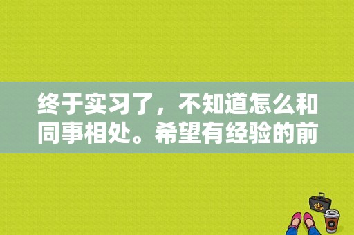 终于实习了，不知道怎么和同事相处。希望有经验的前辈能给我指导几招？和在同一个办公室的大学老师同事如何相处