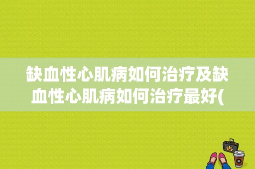 缺血性心肌病如何治疗及缺血性心肌病如何治疗最好(缺血性心肌病如何治疗最好)