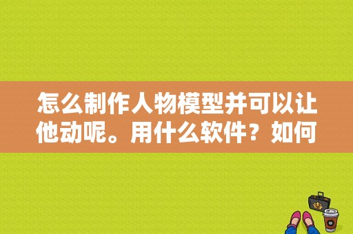 怎么制作人物模型并可以让他动呢。用什么软件？如何制作人物模型