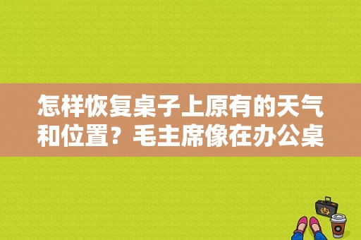 怎样恢复桌子上原有的天气和位置？毛主席像在办公桌上如何摆放