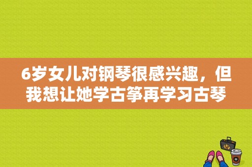 6岁女儿对钢琴很感兴趣，但我想让她学古筝再学习古琴，我该如何选择？女儿如何学习钢琴