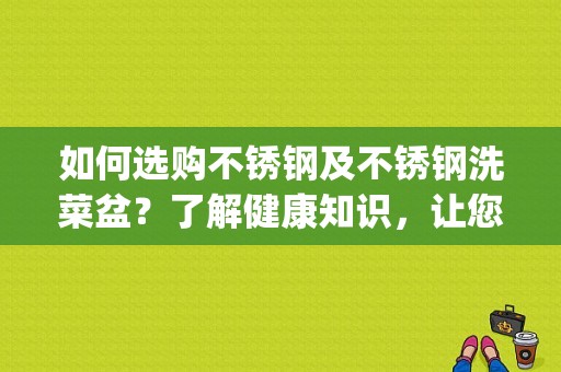 如何选购不锈钢及不锈钢洗菜盆？了解健康知识，让您的生活更美好(如何选购不锈钢洗菜盆)