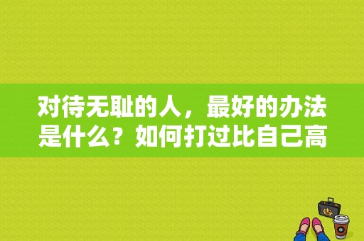 对待无耻的人，最好的办法是什么？如何打过比自己高大的人