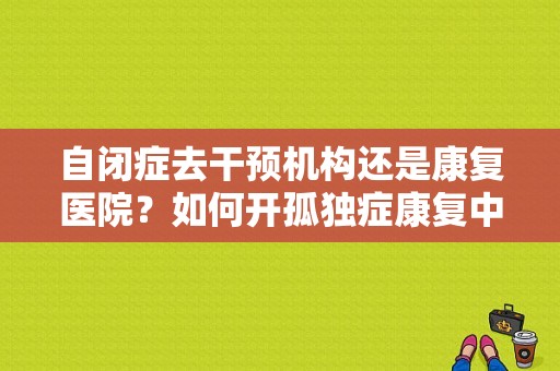 自闭症去干预机构还是康复医院？如何开孤独症康复中心