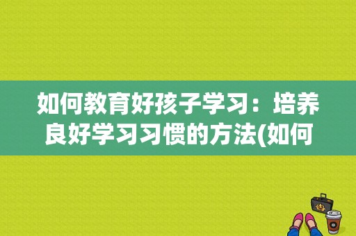 如何教育好孩子学习：培养良好学习习惯的方法(如何教育好孩子有什么好的方法)