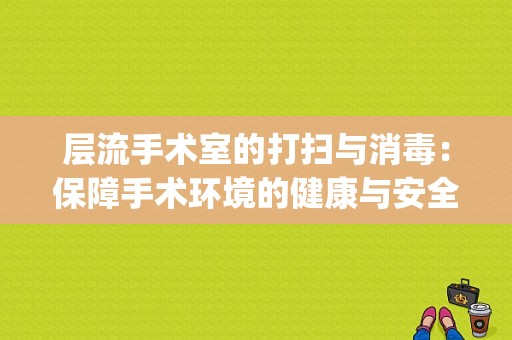 层流手术室的打扫与消毒：保障手术环境的健康与安全(层流手术室是怎么消毒)