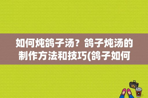 如何炖鸽子汤？鸽子炖汤的制作方法和技巧(鸽子如何炖汤好吃)