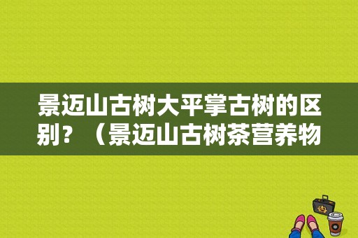 景迈山古树大平掌古树的区别？（景迈山古树茶营养物质）