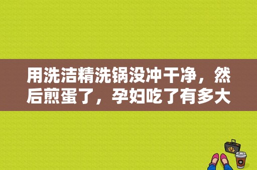 用洗洁精洗锅没冲干净，然后煎蛋了，孕妇吃了有多大危害？（孕妇打营养针副作用）