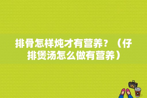 排骨怎样炖才有营养？（仔排煲汤怎么做有营养）