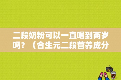 二段奶粉可以一直喝到两岁吗？（合生元二段营养成分表）