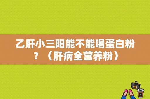 乙肝小三阳能不能喝蛋白粉？（肝病全营养粉）