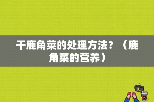 干鹿角菜的处理方法？（鹿角菜的营养）