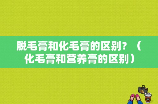 脱毛膏和化毛膏的区别？（化毛膏和营养膏的区别）