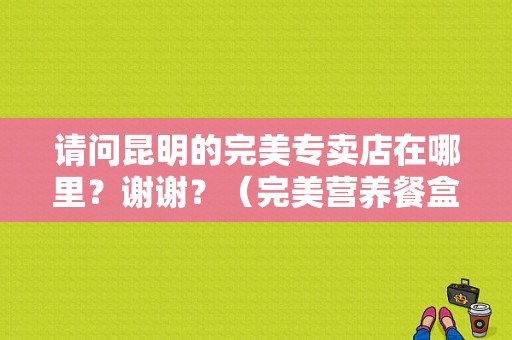 请问昆明的完美专卖店在哪里？谢谢？（完美营养餐盒装价格）