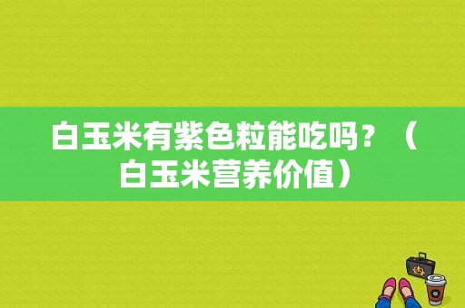 白玉米有紫色粒能吃吗？（白玉米营养价值）