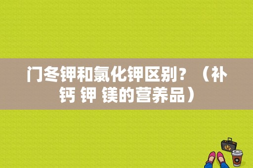 门冬钾和氯化钾区别？（补钙 钾 镁的营养品）