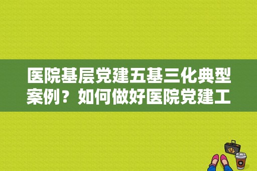 医院基层党建五基三化典型案例？如何做好医院党建工作