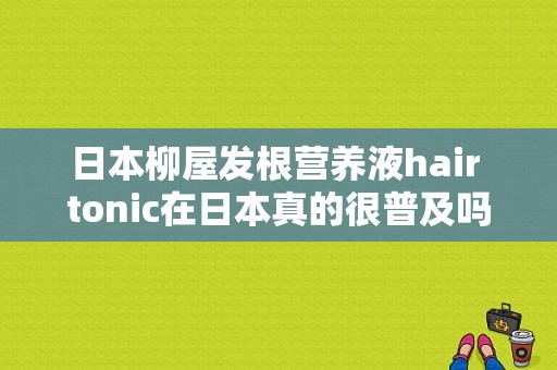 日本柳屋发根营养液hair tonic在日本真的很普及吗？（柳屋头皮营养液）