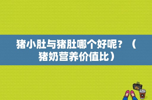 猪小肚与猪肚哪个好呢？（猪奶营养价值比）