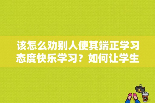 该怎么劝别人使其端正学习态度快乐学习？如何让学生端正学习态度