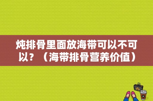 炖排骨里面放海带可以不可以？（海带排骨营养价值）