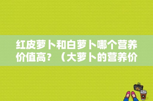 红皮萝卜和白萝卜哪个营养价值高？（大萝卜的营养价值）