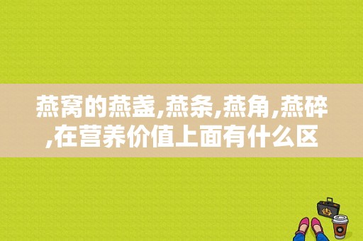 燕窝的燕盏,燕条,燕角,燕碎,在营养价值上面有什么区别吗？（燕窝营养价值区别）