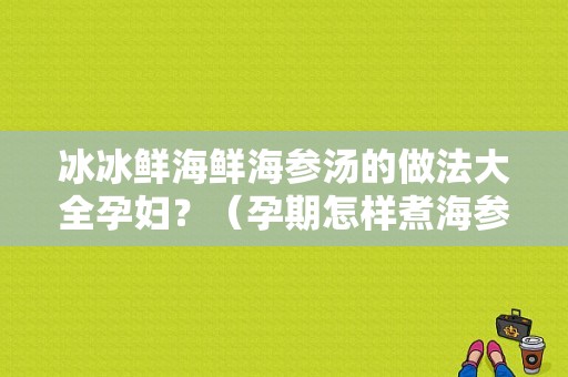 冰冰鲜海鲜海参汤的做法大全孕妇？（孕期怎样煮海参营养好）