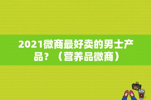 2021微商最好卖的男士产品？（营养品微商）